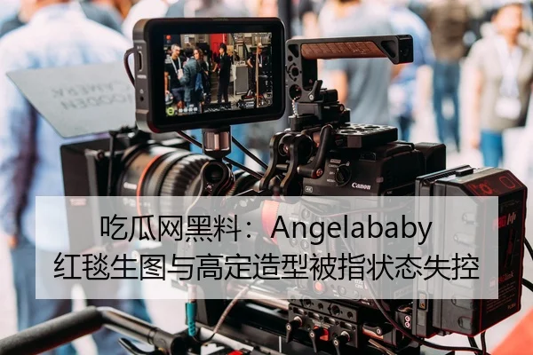 吃瓜网黑料：Angelababy红毯生图与高定造型被指状态失控