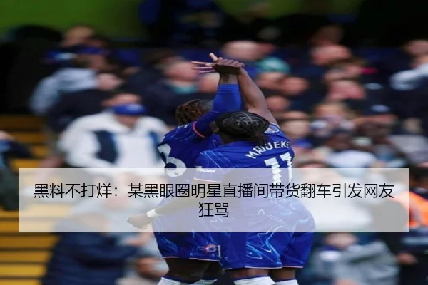 黑料不打烊：某黑眼圈明星直播间带货翻车引发网友狂骂